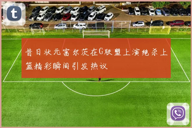昔日状元富尔茨在G联盟上演绝杀上篮精彩瞬间引发热议