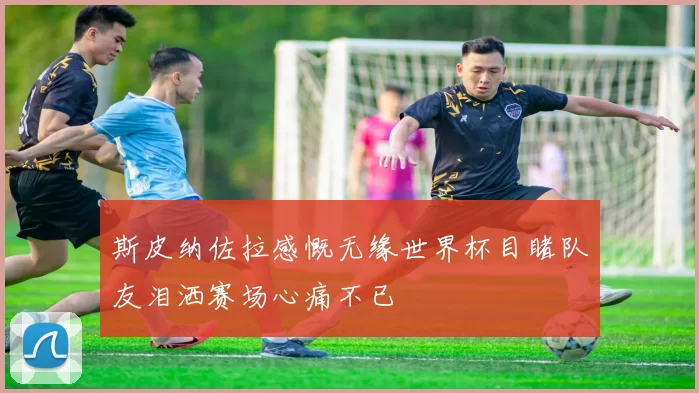 斯皮纳佐拉感慨无缘世界杯目睹队友泪洒赛场心痛不已
