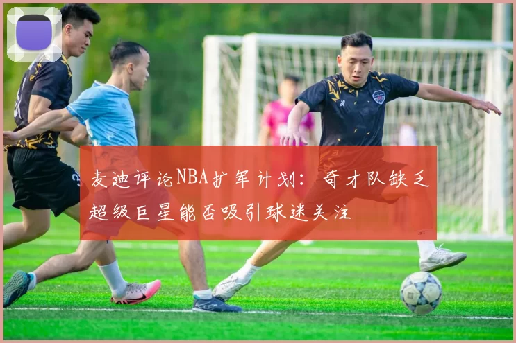 麦迪评论NBA扩军计划：奇才队缺乏超级巨星能否吸引球迷关注
