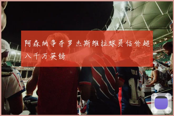 阿森纳争夺罗杰斯维拉球员估价超八千万英镑