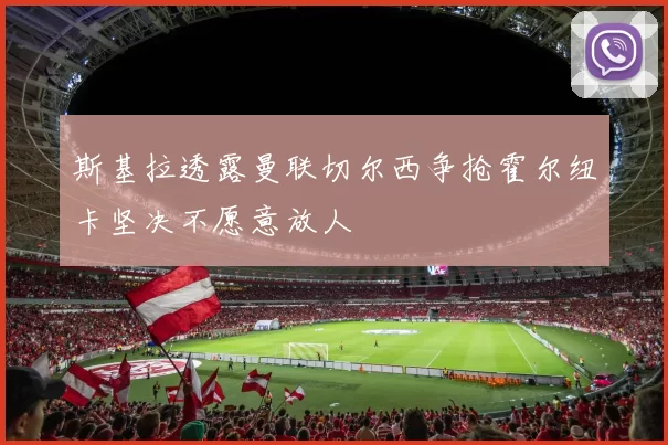斯基拉透露曼联切尔西争抢霍尔纽卡坚决不愿意放人