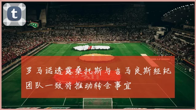 罗马诺透露桑托斯与吉马良斯经纪团队一致将推动转会事宜