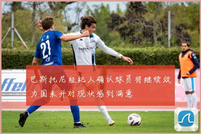 巴斯托尼经纪人确认球员将继续效力国米并对现状感到满意
