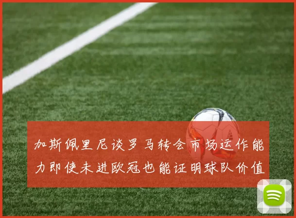 加斯佩里尼谈罗马转会市场运作能力即使未进欧冠也能证明球队价值