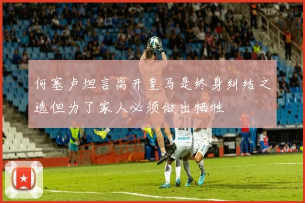 何塞卢坦言离开皇马是终身纠结之选但为了家人必须做出牺牲