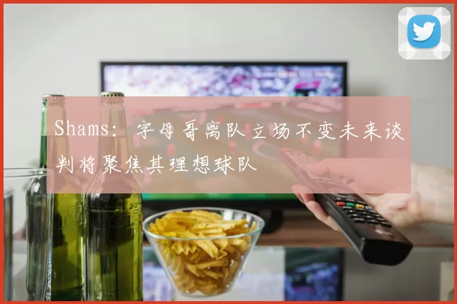 Shams：字母哥离队立场不变未来谈判将聚焦其理想球队