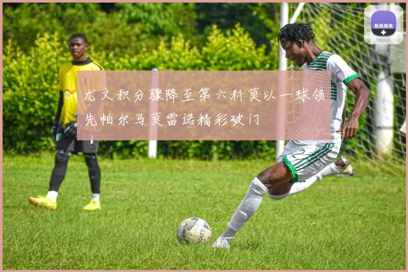 尤文积分骤降至第六科莫以一球领先帕尔马莫雷诺精彩破门