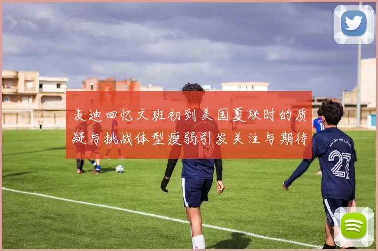 麦迪回忆文班初到美国夏联时的质疑与挑战体型瘦弱引发关注与期待