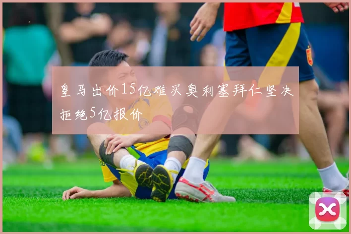 皇马出价15亿难买奥利塞拜仁坚决拒绝5亿报价