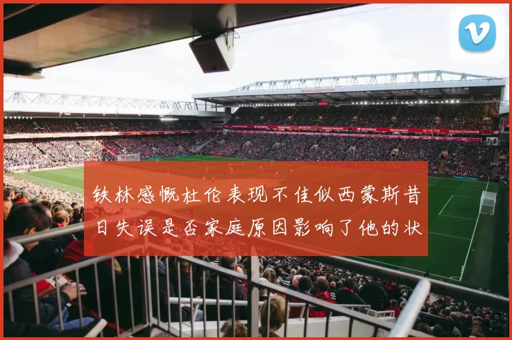 铁林感慨杜伦表现不佳似西蒙斯昔日失误是否家庭原因影响了他的状态