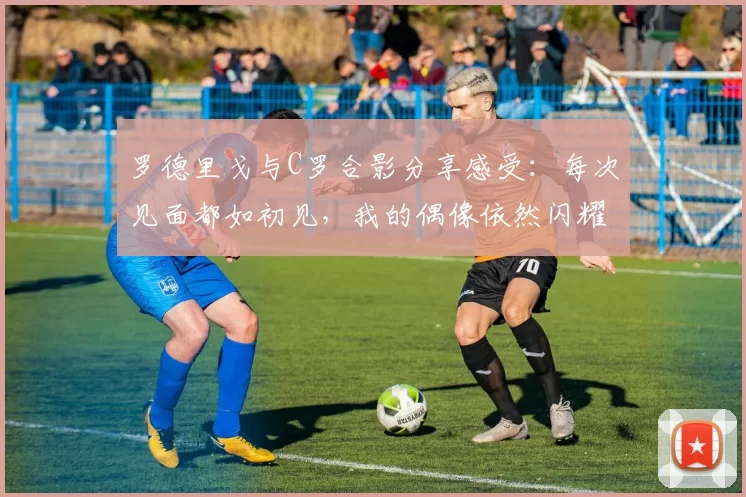 罗德里戈与C罗合影分享感受：每次见面都如初见，我的偶像依然闪耀