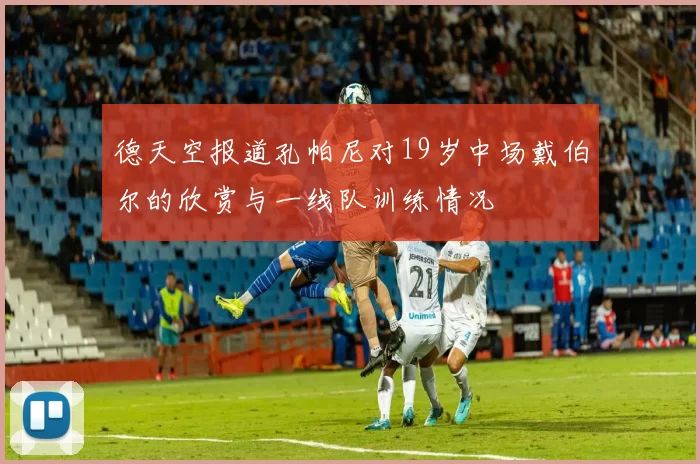 德天空报道孔帕尼对19岁中场戴伯尔的欣赏与一线队训练情况
