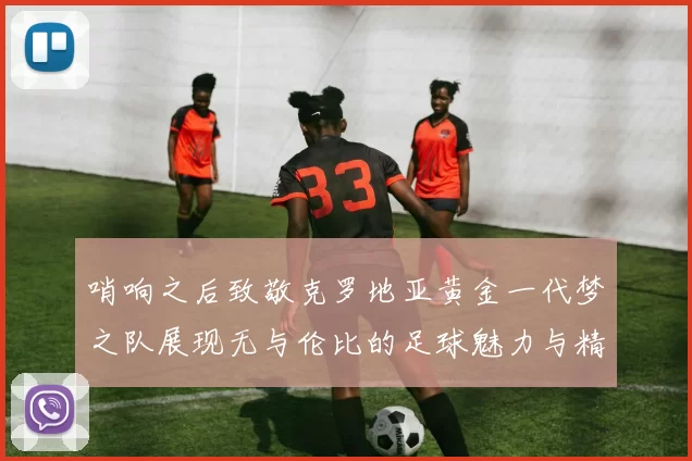 哨响之后致敬克罗地亚黄金一代梦之队展现无与伦比的足球魅力与精神