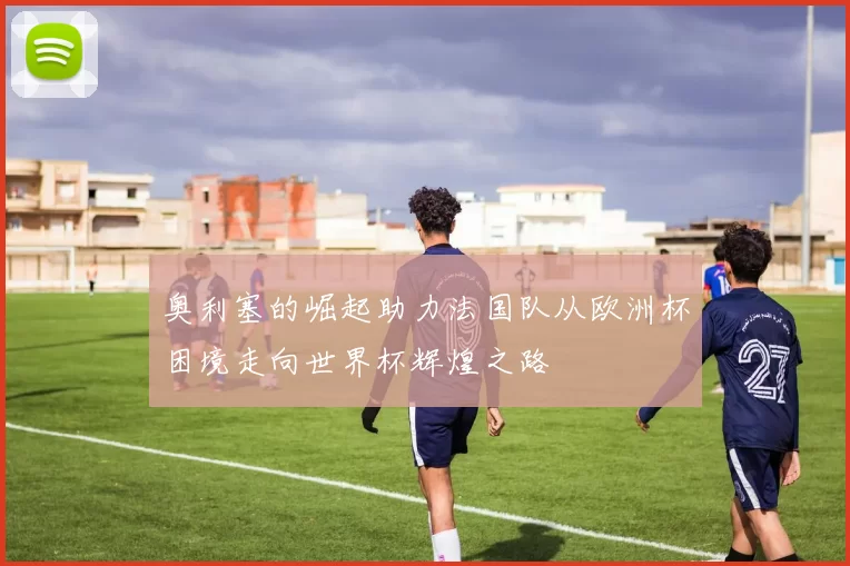 奥利塞的崛起助力法国队从欧洲杯困境走向世界杯辉煌之路