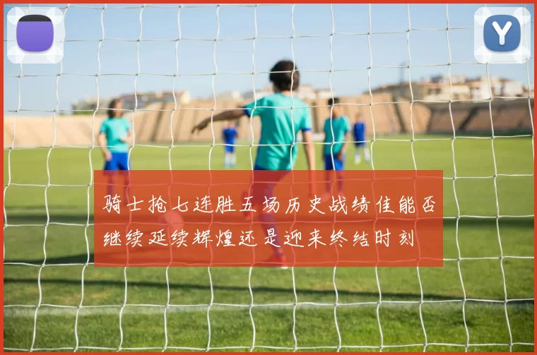骑士抢七连胜五场历史战绩佳能否继续延续辉煌还是迎来终结时刻