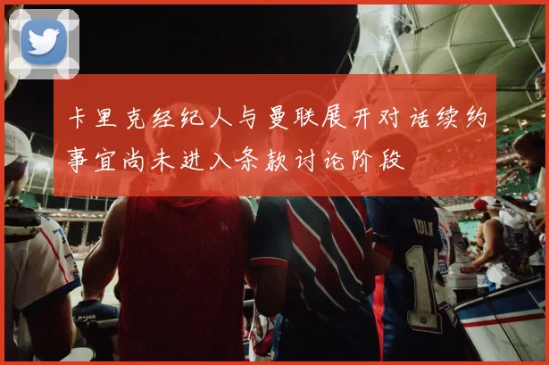 卡里克经纪人与曼联展开对话续约事宜尚未进入条款讨论阶段