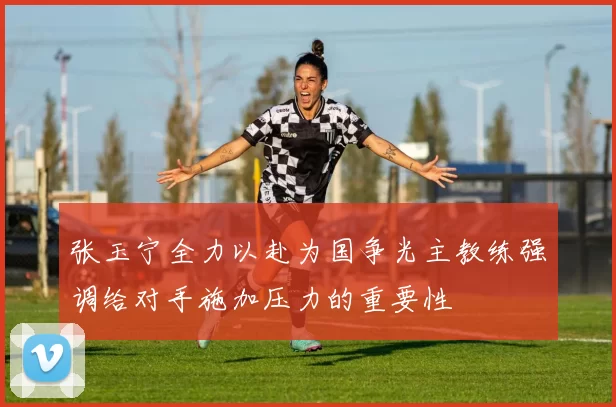 张玉宁全力以赴为国争光主教练强调给对手施加压力的重要性