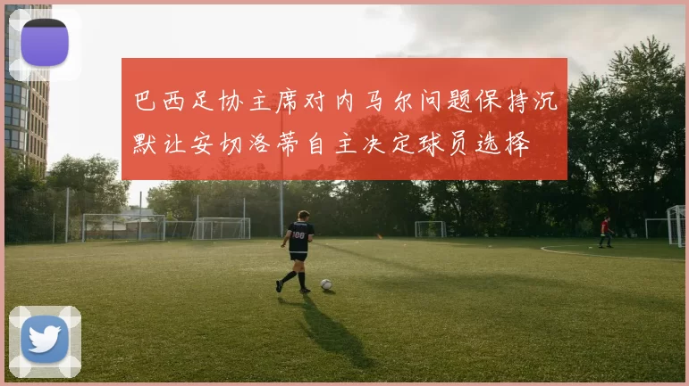 巴西足协主席对内马尔问题保持沉默让安切洛蒂自主决定球员选择