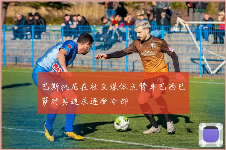 巴斯托尼在社交媒体点赞库巴西巴萨对其追求逐渐冷却