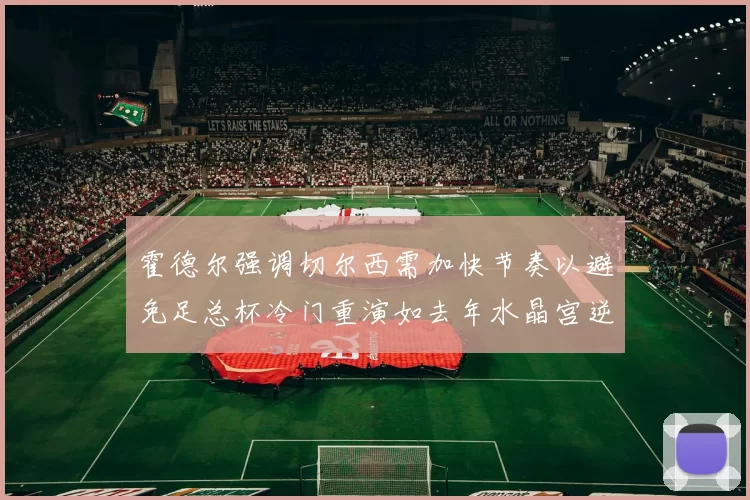 霍德尔强调切尔西需加快节奏以避免足总杯冷门重演如去年水晶宫逆袭曼城